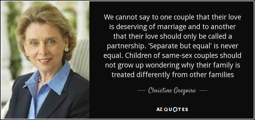 We cannot say to one couple that their love is deserving of marriage and to another that their love should only be called a partnership. 'Separate but equal' is never equal. Children of same-sex couples should not grow up wondering why their family is treated differently from other families - Christine Gregoire