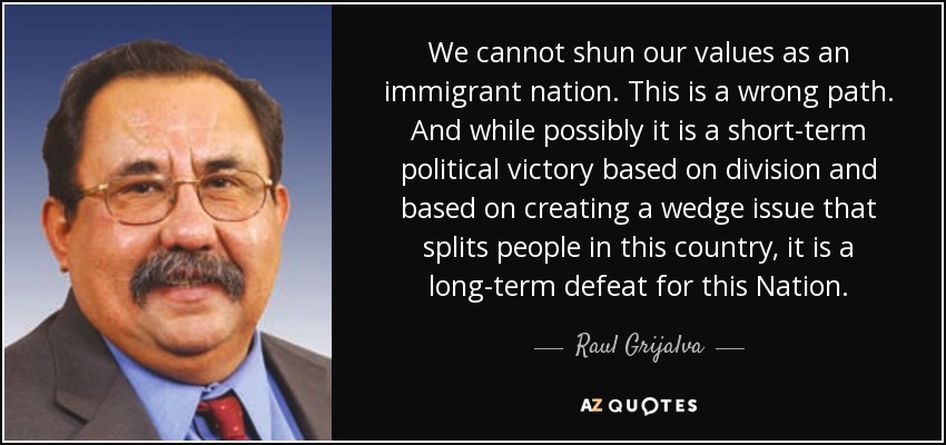 We cannot shun our values as an immigrant nation. This is a wrong path. And while possibly it is a short-term political victory based on division and based on creating a wedge issue that splits people in this country, it is a long-term defeat for this Nation. - Raul Grijalva