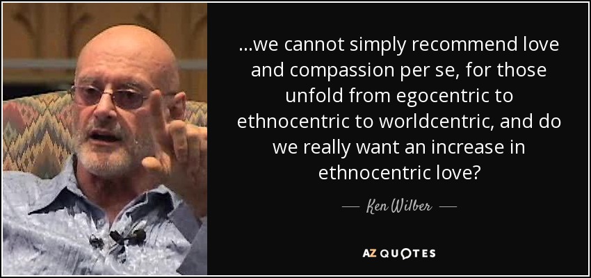 ...we cannot simply recommend love and compassion per se, for those unfold from egocentric to ethnocentric to worldcentric, and do we really want an increase in ethnocentric love? - Ken Wilber