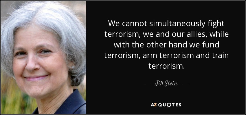 We cannot simultaneously fight terrorism, we and our allies, while with the other hand we fund terrorism, arm terrorism and train terrorism. - Jill Stein