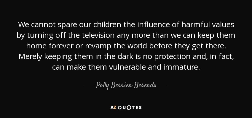 We cannot spare our children the influence of harmful values by turning off the television any more than we can keep them home forever or revamp the world before they get there. Merely keeping them in the dark is no protection and, in fact, can make them vulnerable and immature. - Polly Berrien Berends