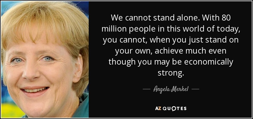 We cannot stand alone. With 80 million people in this world of today, you cannot, when you just stand on your own, achieve much even though you may be economically strong. - Angela Merkel