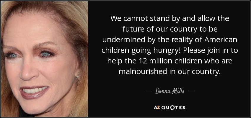 We cannot stand by and allow the future of our country to be undermined by the reality of American children going hungry! Please join in to help the 12 million children who are malnourished in our country. - Donna Mills