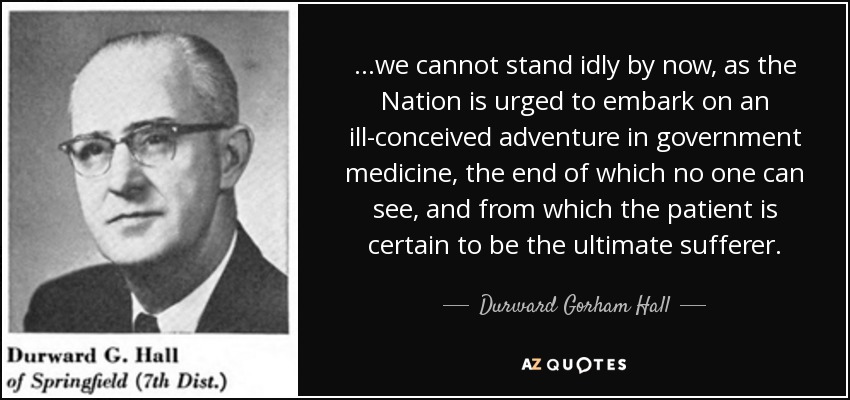 ...we cannot stand idly by now, as the Nation is urged to embark on an ill-conceived adventure in government medicine, the end of which no one can see, and from which the patient is certain to be the ultimate sufferer. - Durward Gorham Hall