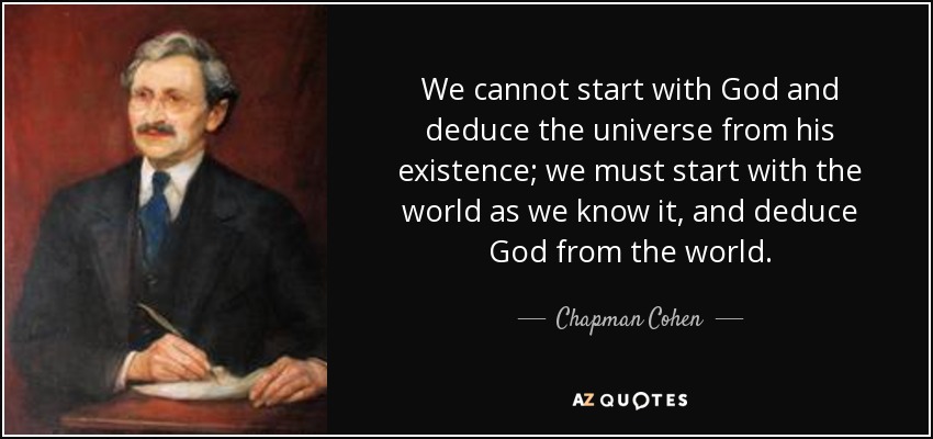 We cannot start with God and deduce the universe from his existence; we must start with the world as we know it, and deduce God from the world. - Chapman Cohen