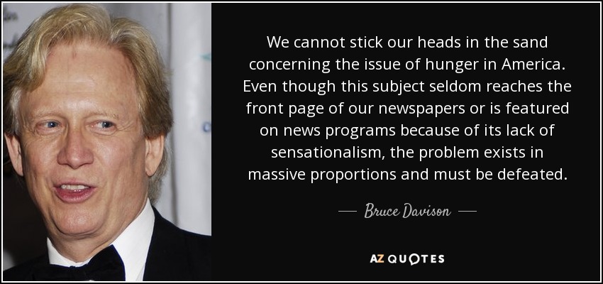 We cannot stick our heads in the sand concerning the issue of hunger in America. Even though this subject seldom reaches the front page of our newspapers or is featured on news programs because of its lack of sensationalism, the problem exists in massive proportions and must be defeated. - Bruce Davison