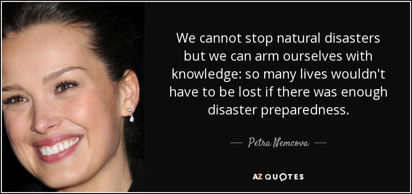 We cannot stop natural disasters but we can arm ourselves with knowledge: so many lives wouldn't have to be lost if there was enough disaster preparedness. - Petra Nemcova