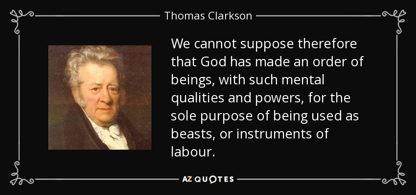 We cannot suppose therefore that God has made an order of beings, with such mental qualities and powers, for the sole purpose of being used as beasts, or instruments of labour. - Thomas Clarkson