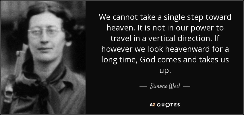 We cannot take a single step toward heaven. It is not in our power to travel in a vertical direction. If however we look heavenward for a long time, God comes and takes us up. - Simone Weil