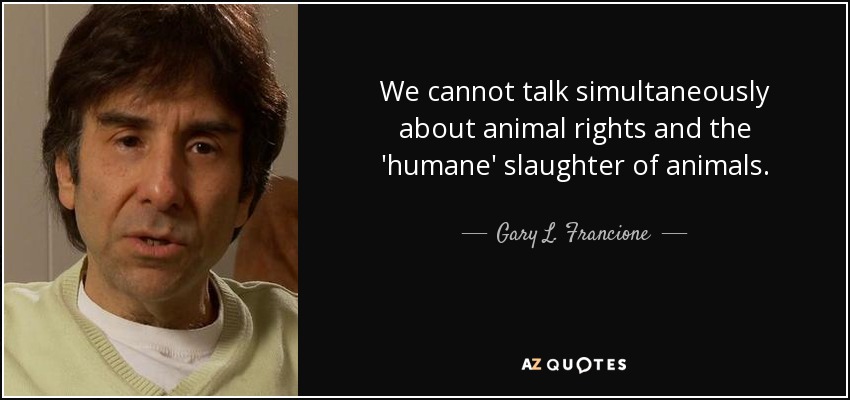 We cannot talk simultaneously about animal rights and the 'humane' slaughter of animals. - Gary L. Francione