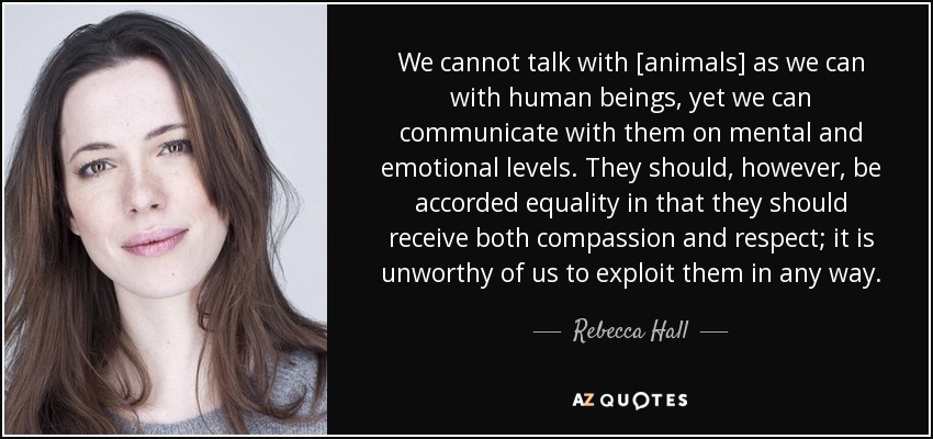 We cannot talk with [animals] as we can with human beings, yet we can communicate with them on mental and emotional levels. They should, however, be accorded equality in that they should receive both compassion and respect; it is unworthy of us to exploit them in any way. - Rebecca Hall