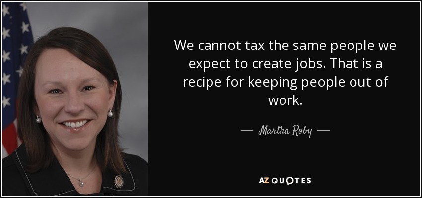 We cannot tax the same people we expect to create jobs. That is a recipe for keeping people out of work. - Martha Roby