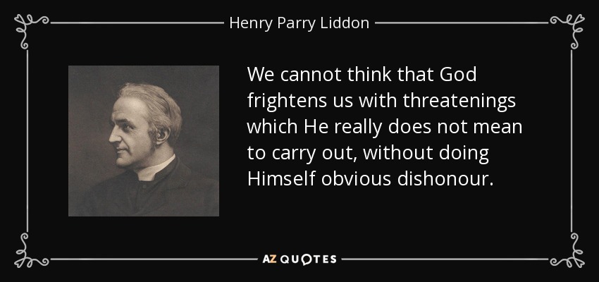 We cannot think that God frightens us with threatenings which He really does not mean to carry out, without doing Himself obvious dishonour. - Henry Parry Liddon