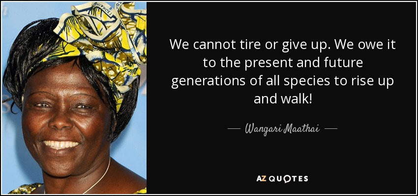 We cannot tire or give up. We owe it to the present and future generations of all species to rise up and walk! - Wangari Maathai