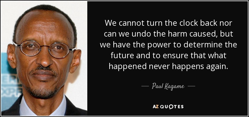 We cannot turn the clock back nor can we undo the harm caused, but we have the power to determine the future and to ensure that what happened never happens again. - Paul Kagame