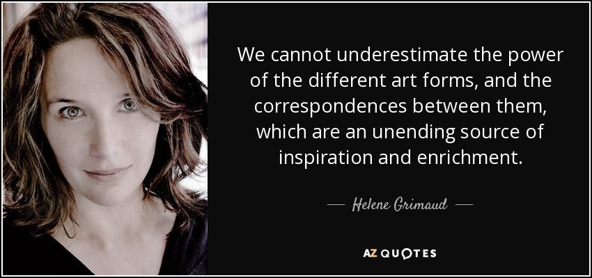 We cannot underestimate the power of the different art forms, and the correspondences between them, which are an unending source of inspiration and enrichment. - Helene Grimaud