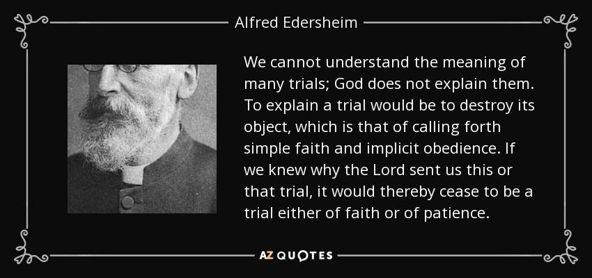 We cannot understand the meaning of many trials; God does not explain them. To explain a trial would be to destroy its object, which is that of calling forth simple faith and implicit obedience. If we knew why the Lord sent us this or that trial, it would thereby cease to be a trial either of faith or of patience. - Alfred Edersheim