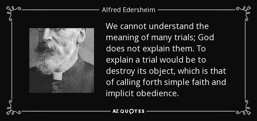 We cannot understand the meaning of many trials; God does not explain them. To explain a trial would be to destroy its object, which is that of calling forth simple faith and implicit obedience. - Alfred Edersheim