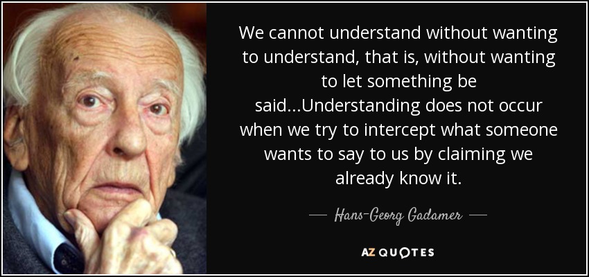 We cannot understand without wanting to understand, that is, without wanting to let something be said...Understanding does not occur when we try to intercept what someone wants to say to us by claiming we already know it. - Hans-Georg Gadamer