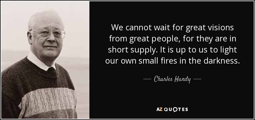 We cannot wait for great visions from great people, for they are in short supply. It is up to us to light our own small fires in the darkness. - Charles Handy