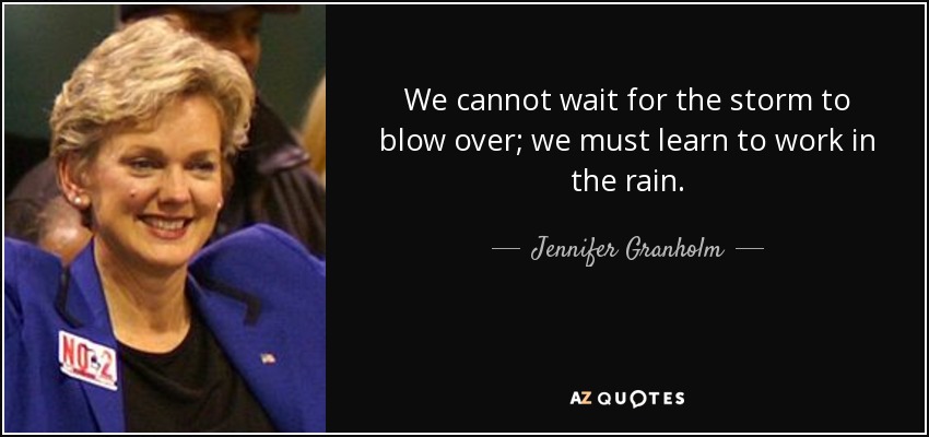 We cannot wait for the storm to blow over; we must learn to work in the rain. - Jennifer Granholm