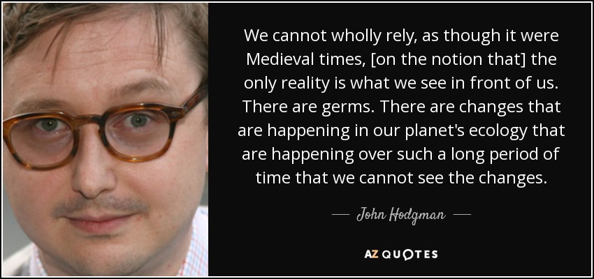 We cannot wholly rely, as though it were Medieval times, [on the notion that] the only reality is what we see in front of us. There are germs. There are changes that are happening in our planet's ecology that are happening over such a long period of time that we cannot see the changes. - John Hodgman