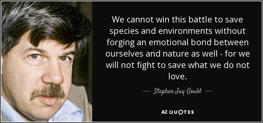 We cannot win this battle to save species and environments without forging an emotional bond between ourselves and nature as well - for we will not fight to save what we do not love. - Stephen Jay Gould