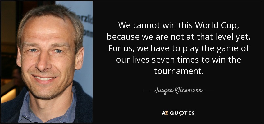 We cannot win this World Cup, because we are not at that level yet. For us, we have to play the game of our lives seven times to win the tournament. - Jurgen Klinsmann