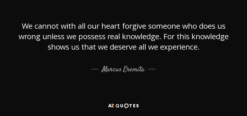 We cannot with all our heart forgive someone who does us wrong unless we possess real knowledge. For this knowledge shows us that we deserve all we experience. - Marcus Eremita