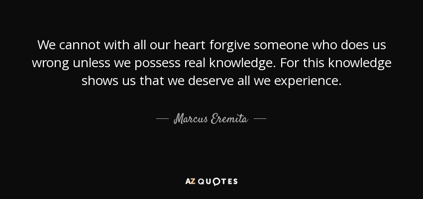 We cannot with all our heart forgive someone who does us wrong unless we possess real knowledge. For this knowledge shows us that we deserve all we experience. - Marcus Eremita