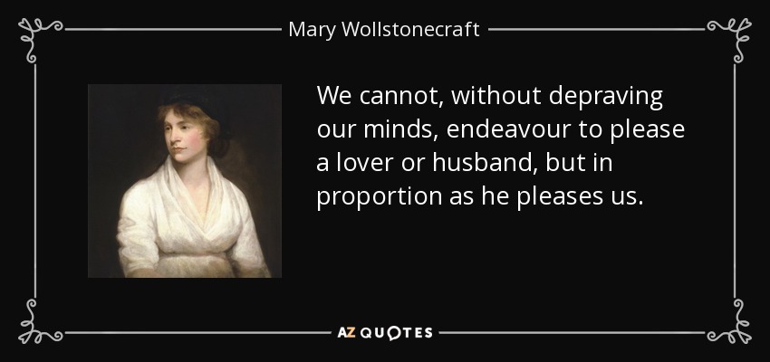 We cannot, without depraving our minds, endeavour to please a lover or husband, but in proportion as he pleases us. - Mary Wollstonecraft