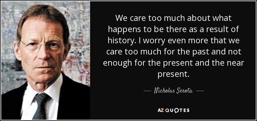 We care too much about what happens to be there as a result of history. I worry even more that we care too much for the past and not enough for the present and the near present. - Nicholas Serota