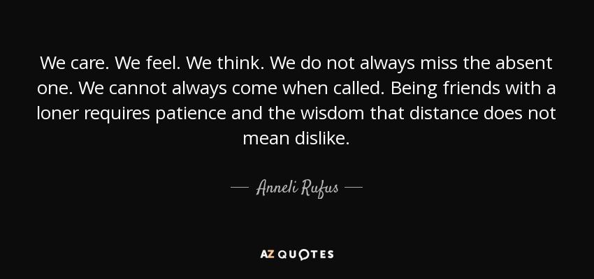 We care. We feel. We think. We do not always miss the absent one. We cannot always come when called. Being friends with a loner requires patience and the wisdom that distance does not mean dislike. - Anneli Rufus