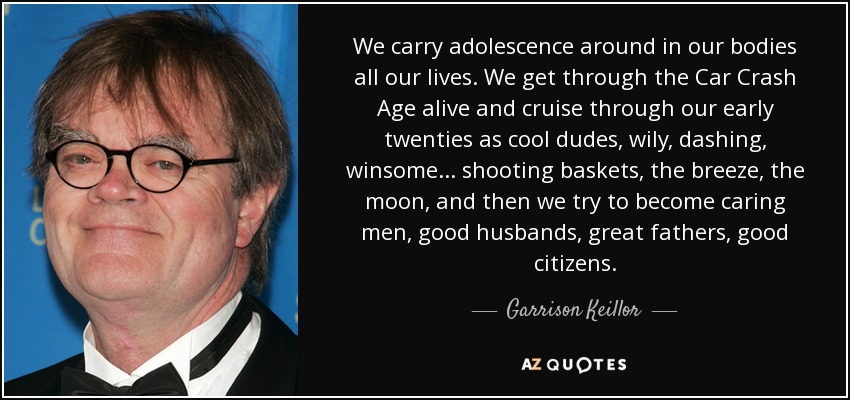 We carry adolescence around in our bodies all our lives. We get through the Car Crash Age alive and cruise through our early twenties as cool dudes, wily, dashing, winsome . . . shooting baskets, the breeze, the moon, and then we try to become caring men, good husbands, great fathers, good citizens. - Garrison Keillor