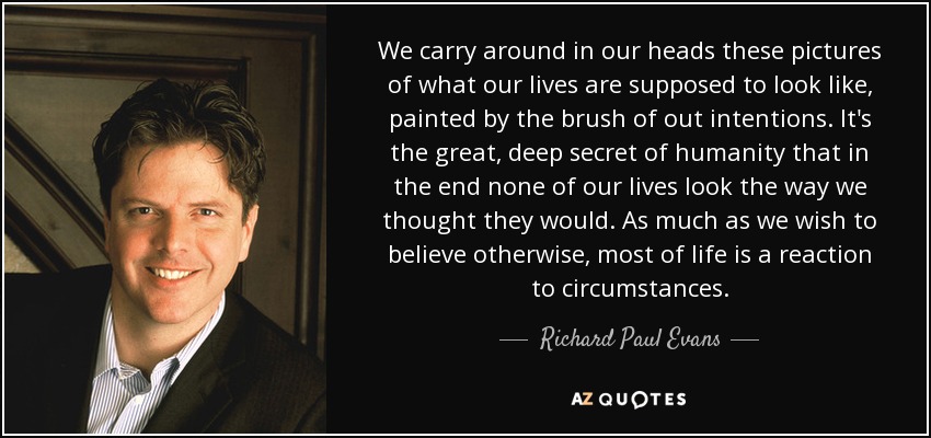 We carry around in our heads these pictures of what our lives are supposed to look like, painted by the brush of out intentions. It's the great, deep secret of humanity that in the end none of our lives look the way we thought they would. As much as we wish to believe otherwise, most of life is a reaction to circumstances. - Richard Paul Evans