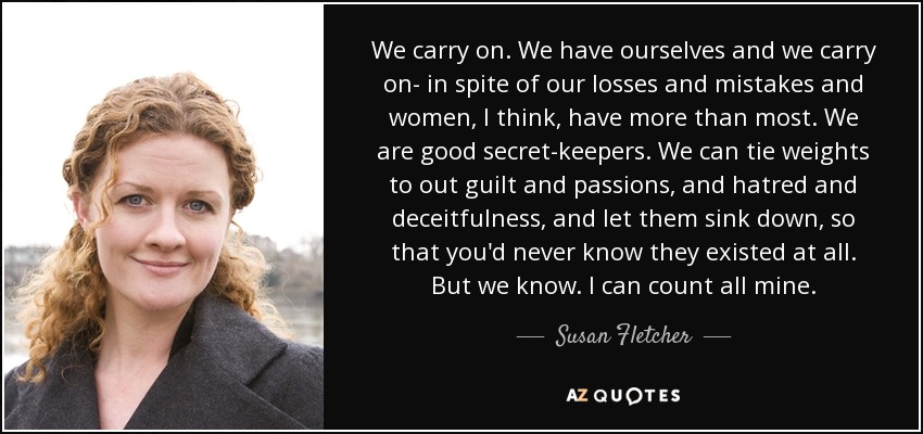 We carry on. We have ourselves and we carry on- in spite of our losses and mistakes and women, I think, have more than most. We are good secret-keepers. We can tie weights to out guilt and passions, and hatred and deceitfulness, and let them sink down, so that you'd never know they existed at all. But we know. I can count all mine. - Susan Fletcher