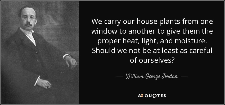 We carry our house plants from one window to another to give them the proper heat, light, and moisture. Should we not be at least as careful of ourselves? - William George Jordan