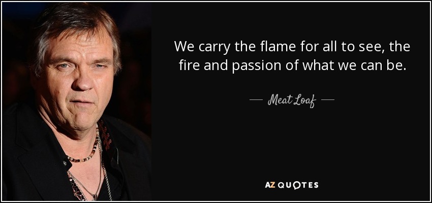We carry the flame for all to see, the fire and passion of what we can be. - Meat Loaf