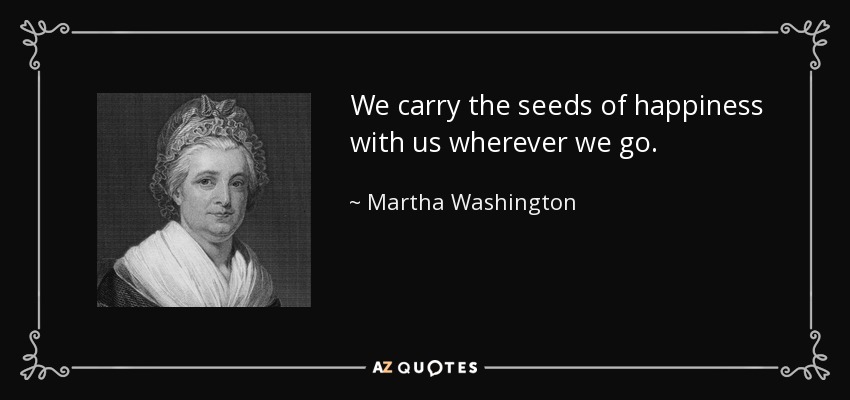 We carry the seeds of happiness with us wherever we go. - Martha Washington