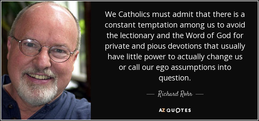 We Catholics must admit that there is a constant temptation among us to avoid the lectionary and the Word of God for private and pious devotions that usually have little power to actually change us or call our ego assumptions into question. - Richard Rohr
