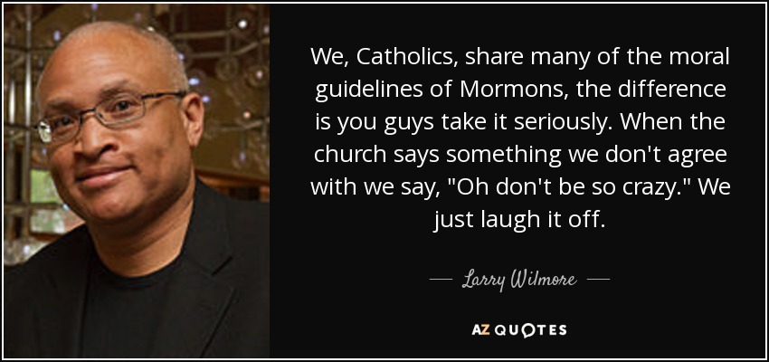 We, Catholics, share many of the moral guidelines of Mormons, the difference is you guys take it seriously. When the church says something we don't agree with we say, 