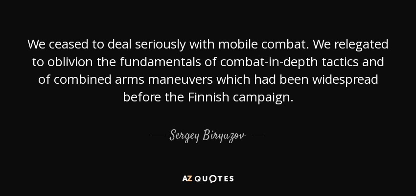 We ceased to deal seriously with mobile combat. We relegated to oblivion the fundamentals of combat-in-depth tactics and of combined arms maneuvers which had been widespread before the Finnish campaign. - Sergey Biryuzov
