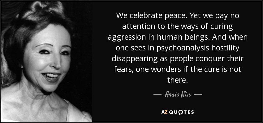We celebrate peace. Yet we pay no attention to the ways of curing aggression in human beings. And when one sees in psychoanalysis hostility disappearing as people conquer their fears, one wonders if the cure is not there. - Anais Nin