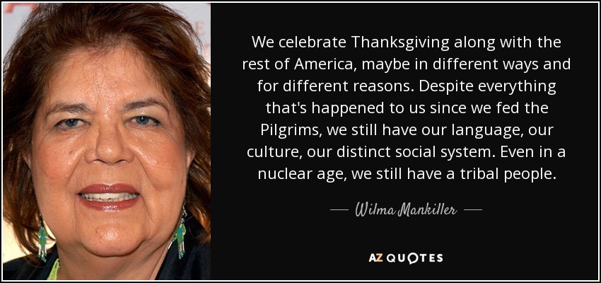 We celebrate Thanksgiving along with the rest of America, maybe in different ways and for different reasons. Despite everything that's happened to us since we fed the Pilgrims, we still have our language, our culture, our distinct social system. Even in a nuclear age, we still have a tribal people. - Wilma Mankiller