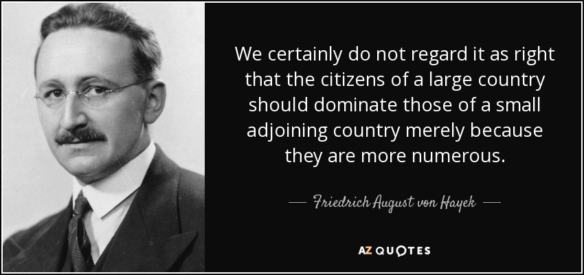 We certainly do not regard it as right that the citizens of a large country should dominate those of a small adjoining country merely because they are more numerous. - Friedrich August von Hayek
