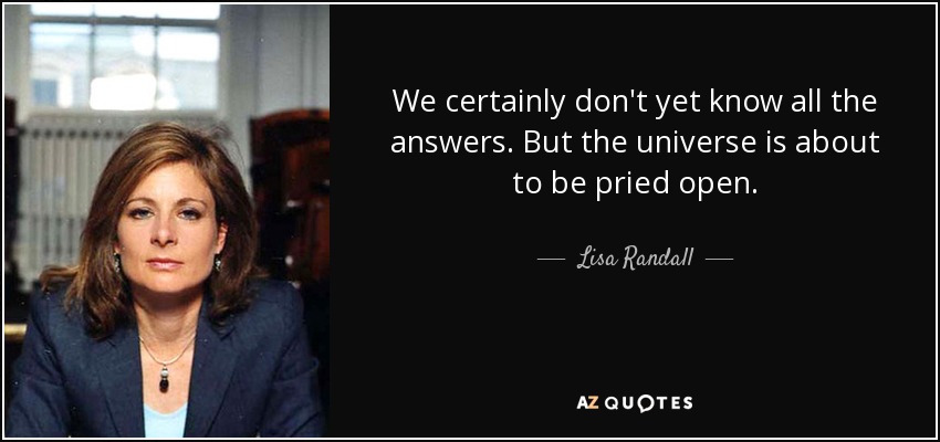 We certainly don't yet know all the answers. But the universe is about to be pried open. - Lisa Randall