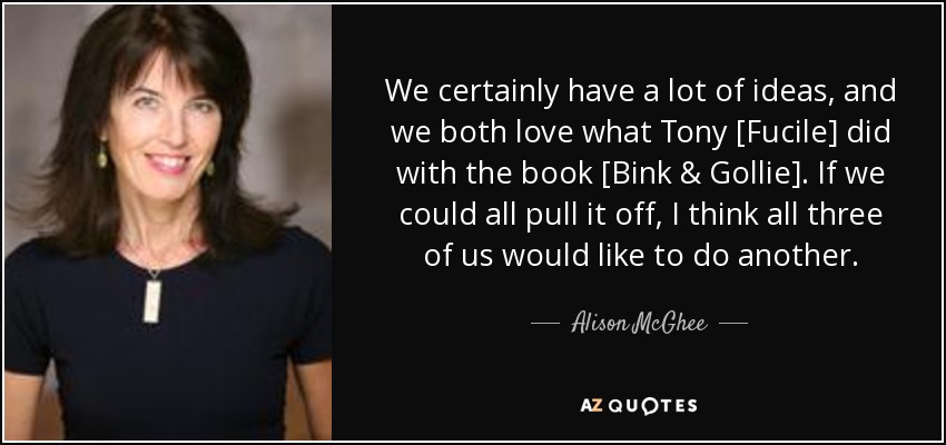 We certainly have a lot of ideas, and we both love what Tony [Fucile] did with the book [Bink & Gollie]. If we could all pull it off, I think all three of us would like to do another. - Alison McGhee