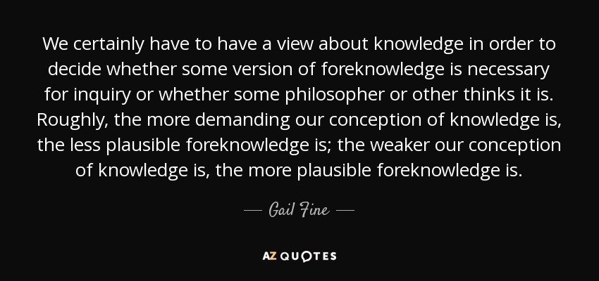 We certainly have to have a view about knowledge in order to decide whether some version of foreknowledge is necessary for inquiry or whether some philosopher or other thinks it is. Roughly, the more demanding our conception of knowledge is, the less plausible foreknowledge is; the weaker our conception of knowledge is, the more plausible foreknowledge is. - Gail Fine