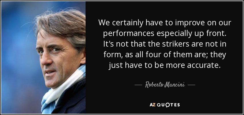 We certainly have to improve on our performances especially up front. It's not that the strikers are not in form, as all four of them are; they just have to be more accurate. - Roberto Mancini