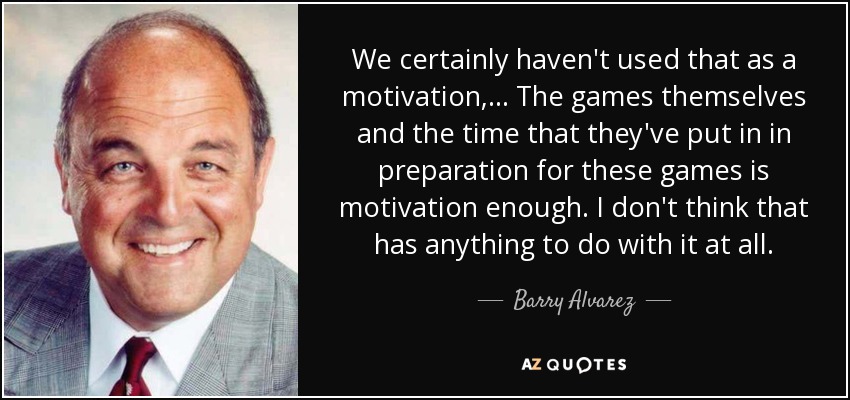 We certainly haven't used that as a motivation, ... The games themselves and the time that they've put in in preparation for these games is motivation enough. I don't think that has anything to do with it at all. - Barry Alvarez